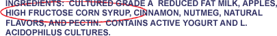 Ingredients: Cultured grade A reduced fat milk, apples, high fructose corn syrup, cinnamon, nutmeg, natural flavors, and pectin. Contains active yogurt and L. acidophilus cultures.